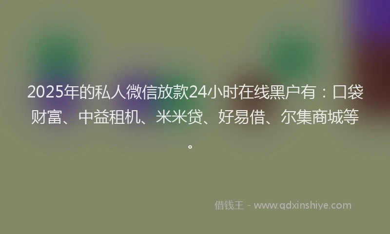 2025年的私人微信放款24小时在线黑户有：口袋财富、中益租机、米米贷、好易借、尔集商城等。