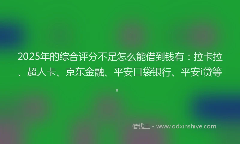 2025年的综合评分不足怎么能借到钱有：拉卡拉、超人卡、京东金融、平安口袋银行、平安i贷等。