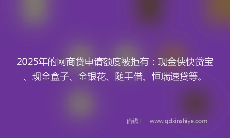 2025年的网商贷申请额度被拒有：现金侠快贷宝、现金盒子、金银花、随手借、恒瑞速贷等。