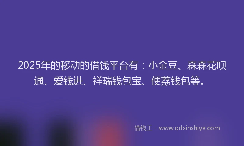 2025年的移动的借钱平台有：小金豆、森森花呗通、爱钱进、祥瑞钱包宝、便荔钱包等。