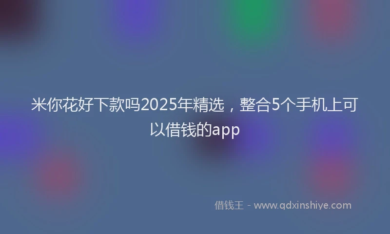 米你花好下款吗2025年精选，整合5个手机上可以借钱的app