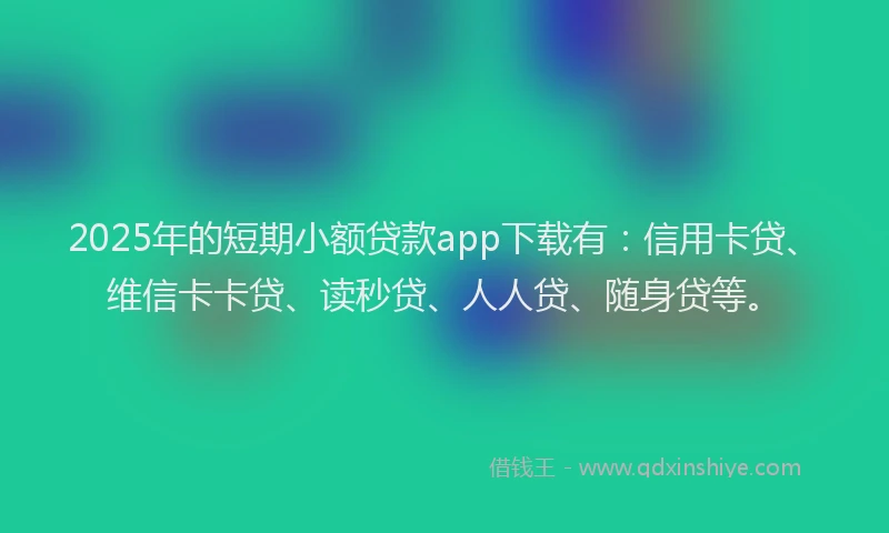 2025年的短期小额贷款app下载有：信用卡贷、维信卡卡贷、读秒贷、人人贷、随身贷等。