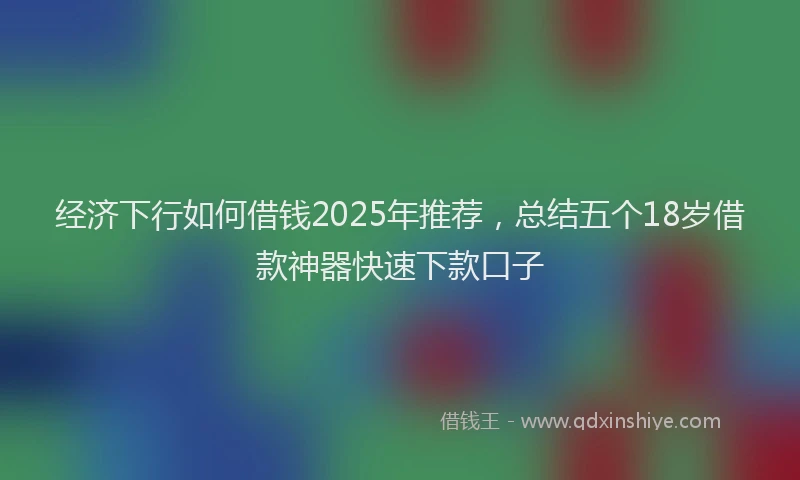 经济下行如何借钱2025年推荐，总结五个18岁借款神器快速下款口子