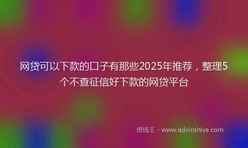 网贷可以下款的口子有那些2025年推荐，整理5个不查征信好下款的网贷平台