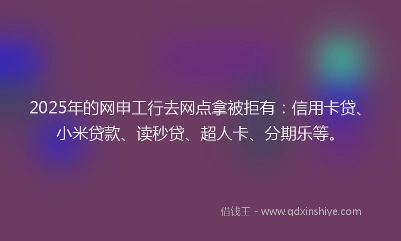 2025年的网申工行去网点拿被拒有：信用卡贷、小米贷款、读秒贷、超人卡、分期乐等。