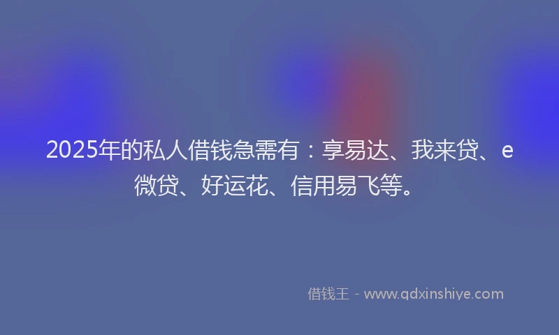 2025年的私人借钱急需有：享易达、我来贷、e微贷、好运花、信用易飞等。