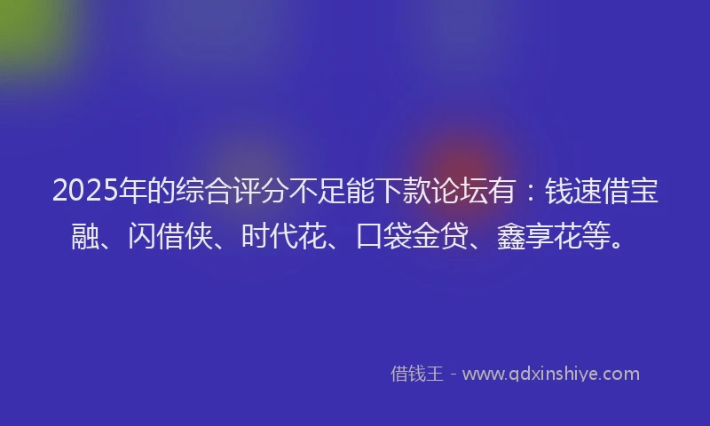 2025年的综合评分不足能下款论坛有：钱速借宝融、闪借侠、时代花、口袋金贷、鑫享花等。