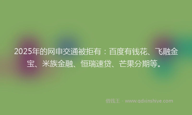 2025年的网申交通被拒有：百度有钱花、飞融金宝、米族金融、恒瑞速贷、芒果分期等。