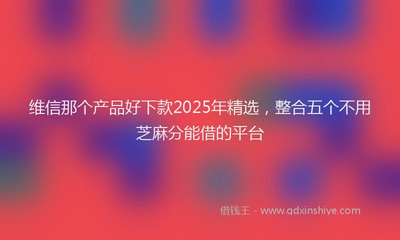维信那个产品好下款2025年精选，整合五个不用芝麻分能借的平台