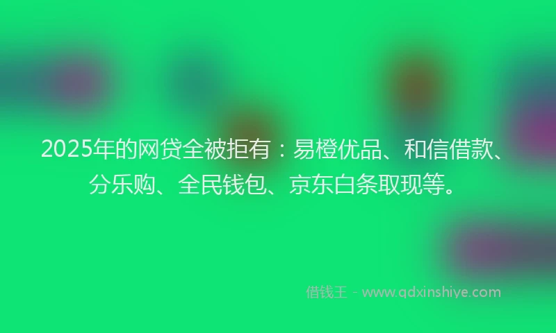 2025年的网贷全被拒有：易橙优品、和信借款、分乐购、全民钱包、京东白条取现等。