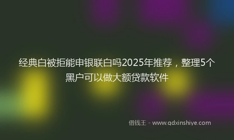 经典白被拒能申银联白吗2025年推荐，整理5个黑户可以做大额贷款软件