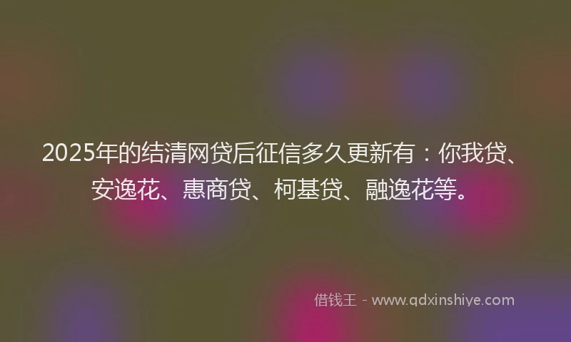 2025年的结清网贷后征信多久更新有：你我贷、安逸花、惠商贷、柯基贷、融逸花等。