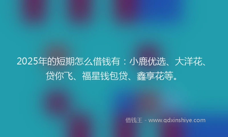 2025年的短期怎么借钱有：小鹿优选、大洋花、贷你飞、福星钱包贷、鑫享花等。