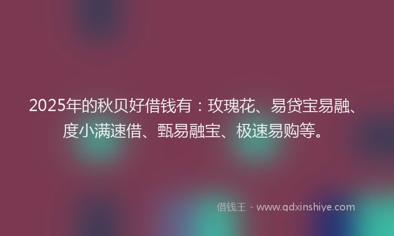2025年的秋贝好借钱有：玫瑰花、易贷宝易融、度小满速借、甄易融宝、极速易购等。