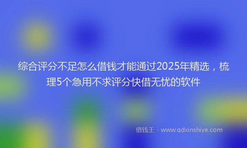 综合评分不足怎么借钱才能通过2025年精选，梳理5个急用不求评分快借无忧的软件