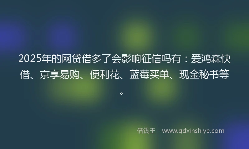 2025年的网贷借多了会影响征信吗有：爱鸿森快借、京享易购、便利花、蓝莓买单、现金秘书等。