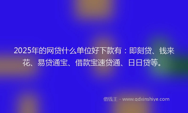 2025年的网贷什么单位好下款有：即刻贷、钱来花、易贷通宝、借款宝速贷通、日日贷等。