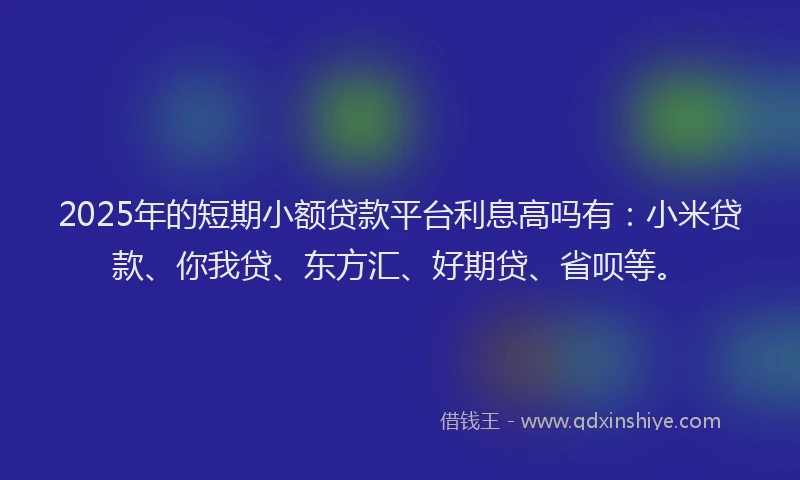 2025年的短期小额贷款平台利息高吗有：小米贷款、你我贷、东方汇、好期贷、省呗等。