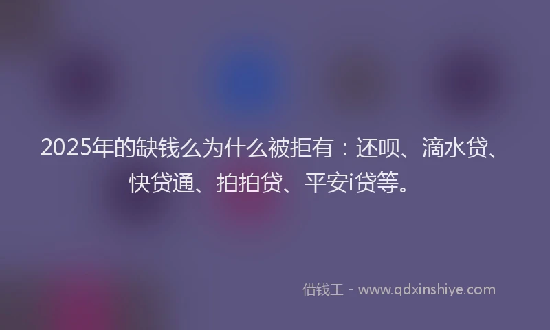 2025年的缺钱么为什么被拒有：还呗、滴水贷、快贷通、拍拍贷、平安i贷等。
