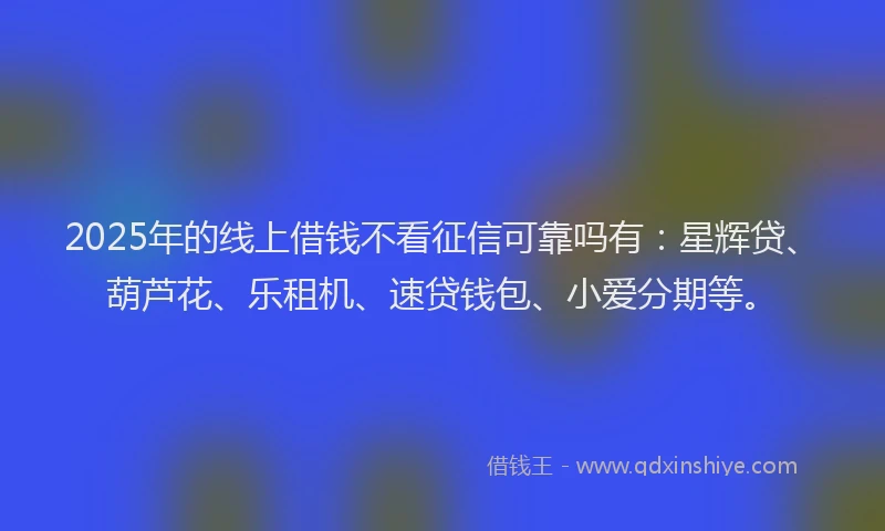 2025年的线上借钱不看征信可靠吗有：星辉贷、葫芦花、乐租机、速贷钱包、小爱分期等。