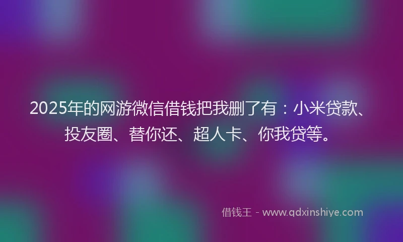 2025年的网游微信借钱把我删了有：小米贷款、投友圈、替你还、超人卡、你我贷等。