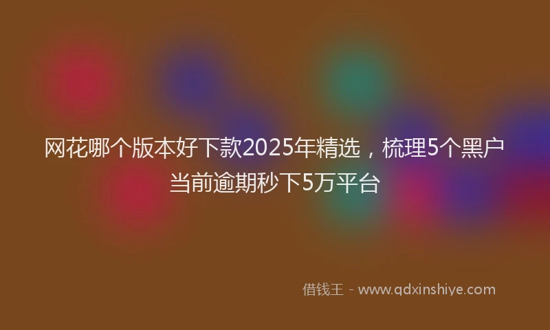 网花哪个版本好下款2025年精选，梳理5个黑户当前逾期秒下5万平台