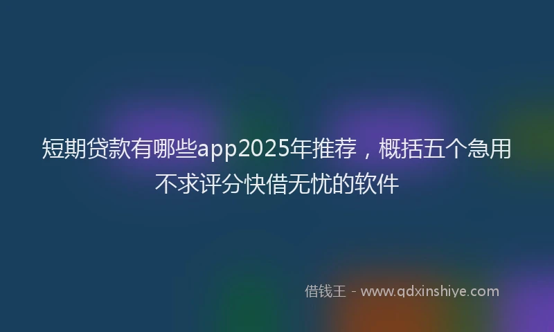 短期贷款有哪些app2025年推荐，概括五个急用不求评分快借无忧的软件