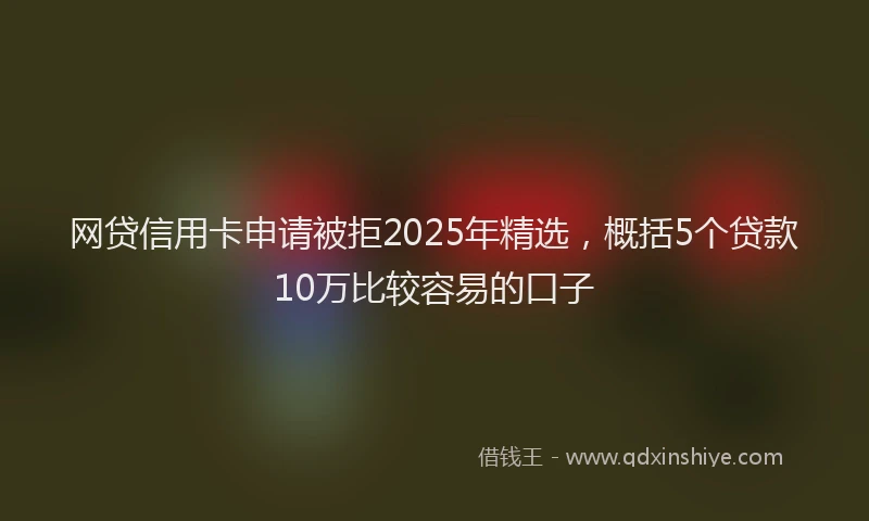 网贷信用卡申请被拒2025年精选，概括5个贷款10万比较容易的口子