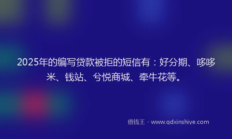 2025年的编写贷款被拒的短信有：好分期、哆哆米、钱站、兮悦商城、牵牛花等。