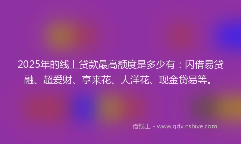 2025年的线上贷款最高额度是多少有：闪借易贷融、超爱财、享来花、大洋花、现金贷易等。