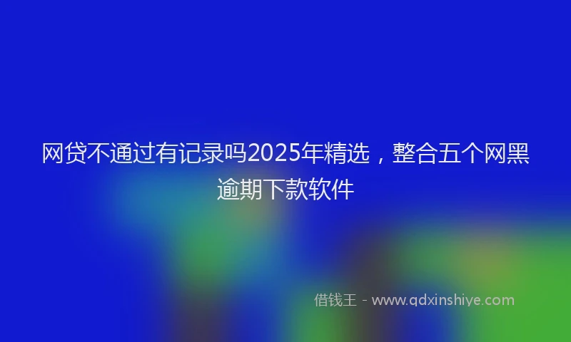 网贷不通过有记录吗2025年精选，整合五个网黑逾期下款软件