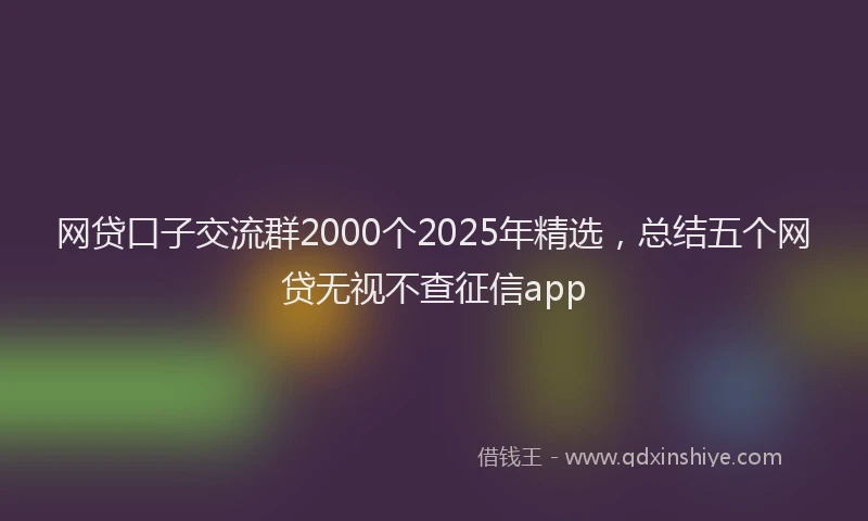 网贷口子交流群2000个2025年精选，总结五个网贷无视不查征信app