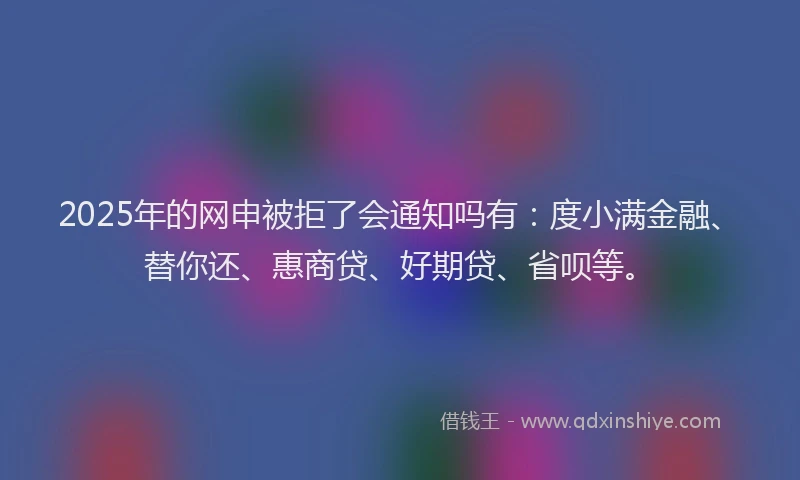 2025年的网申被拒了会通知吗有：度小满金融、替你还、惠商贷、好期贷、省呗等。
