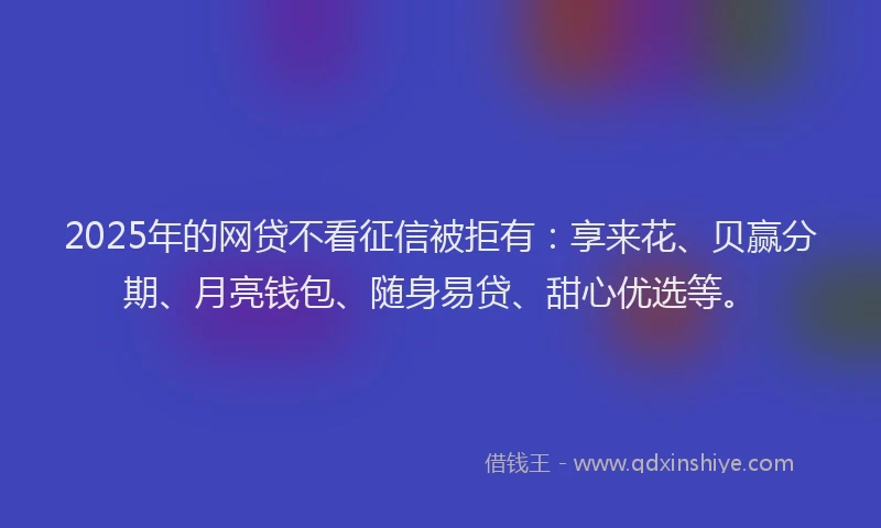 2025年的网贷不看征信被拒有：享来花、贝赢分期、月亮钱包、随身易贷、甜心优选等。