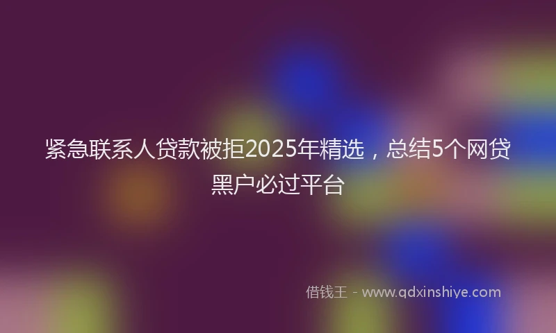 紧急联系人贷款被拒2025年精选，总结5个网贷黑户必过平台
