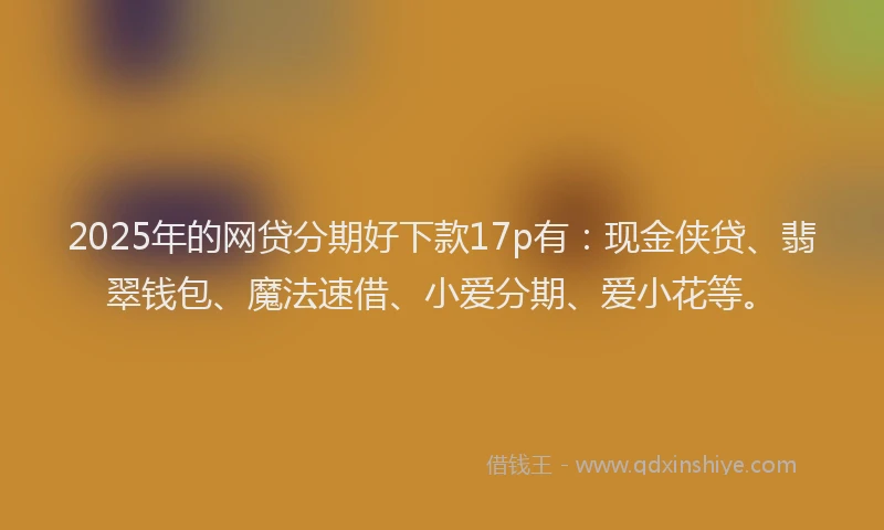 2025年的网贷分期好下款17p有：现金侠贷、翡翠钱包、魔法速借、小爱分期、爱小花等。