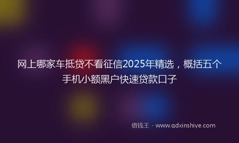 网上哪家车抵贷不看征信2025年精选，概括五个手机小额黑户快速贷款口子
