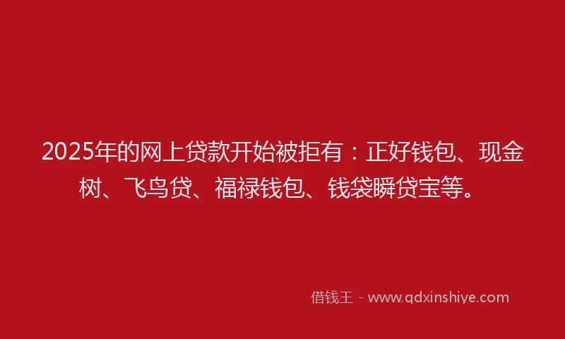 2025年的网上贷款开始被拒有：正好钱包、现金树、飞鸟贷、福禄钱包、钱袋瞬贷宝等。