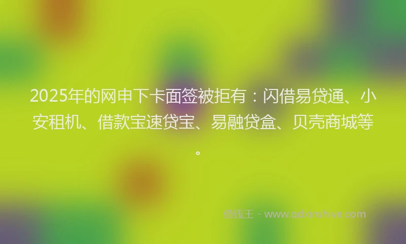 2025年的网申下卡面签被拒有：闪借易贷通、小安租机、借款宝速贷宝、易融贷盒、贝壳商城等。