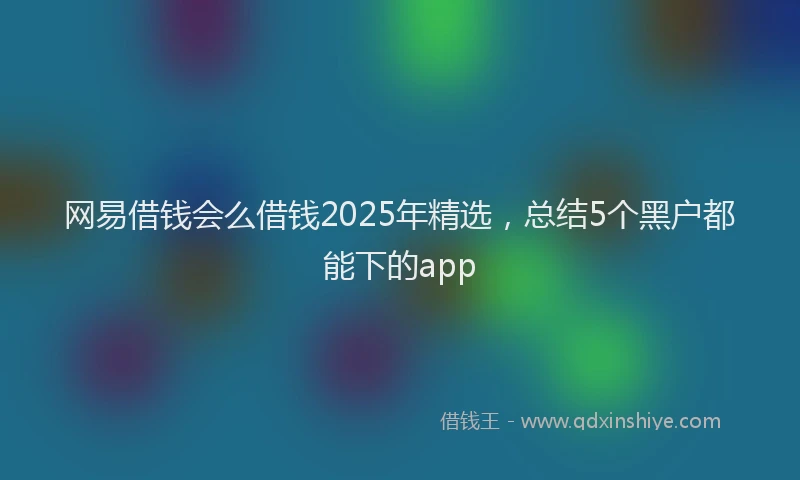 网易借钱会么借钱2025年精选，总结5个黑户都能下的app