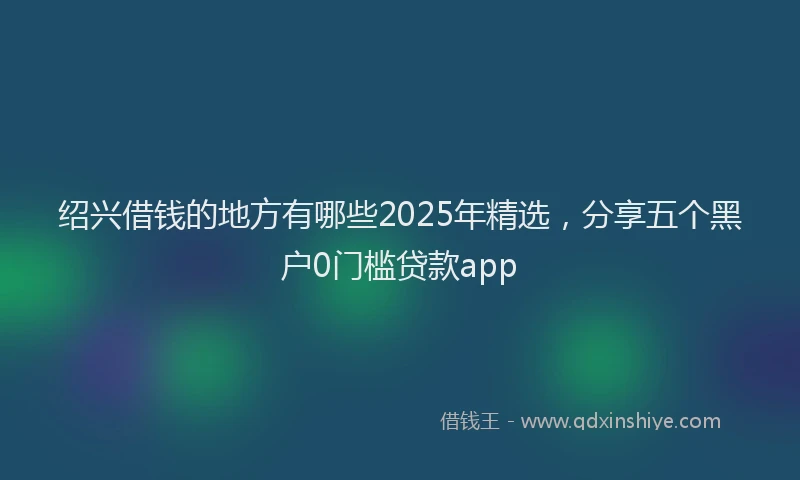 绍兴借钱的地方有哪些2025年精选，分享五个黑户0门槛贷款app