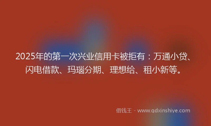 2025年的第一次兴业信用卡被拒有：万通小贷、闪电借款、玛瑙分期、理想给、租小新等。