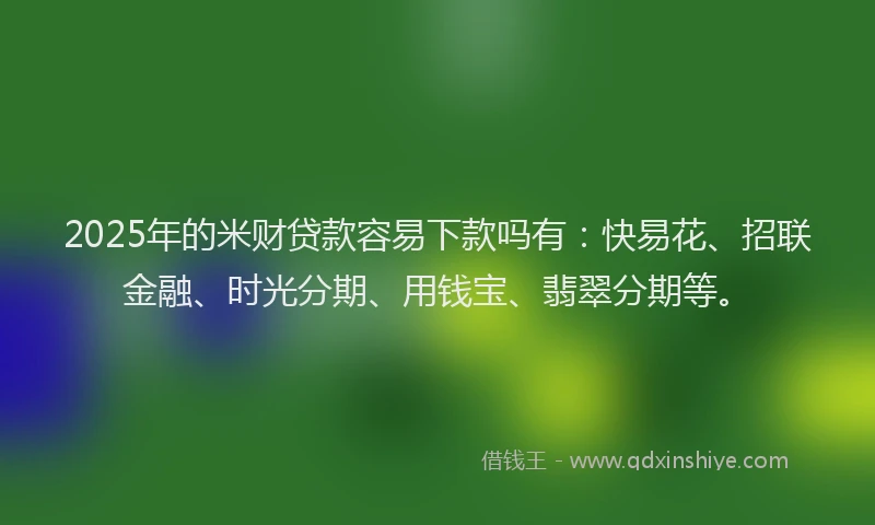 2025年的米财贷款容易下款吗有：快易花、招联金融、时光分期、用钱宝、翡翠分期等。
