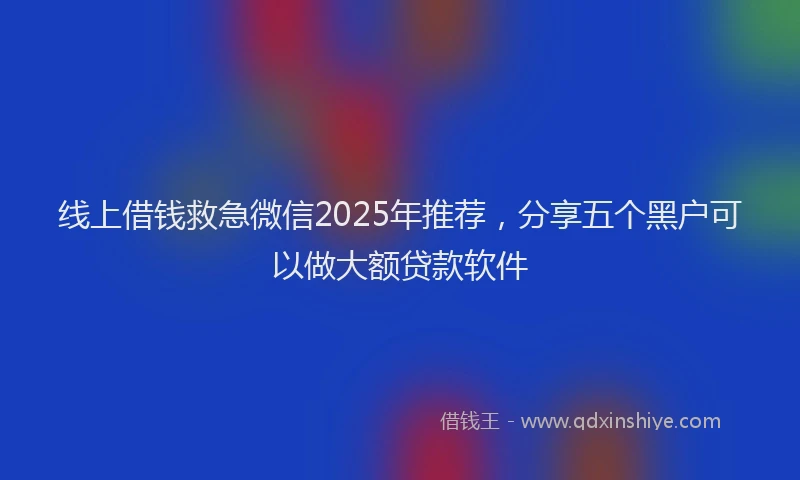 线上借钱救急微信2025年推荐，分享五个黑户可以做大额贷款软件