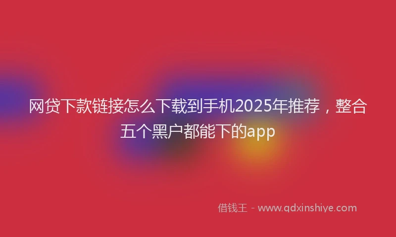 网贷下款链接怎么下载到手机2025年推荐，整合五个黑户都能下的app