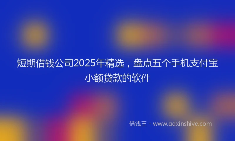 短期借钱公司2025年精选，盘点五个手机支付宝小额贷款的软件