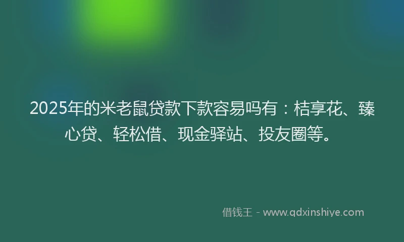 2025年的米老鼠贷款下款容易吗有：桔享花、臻心贷、轻松借、现金驿站、投友圈等。