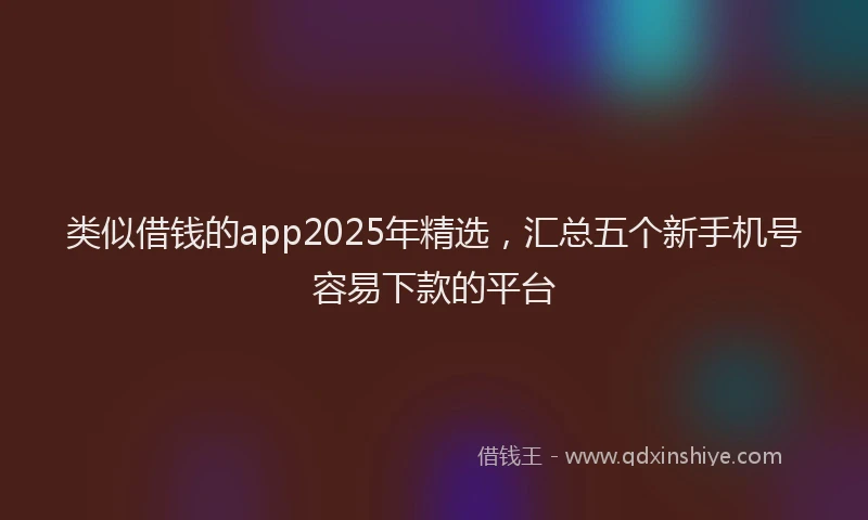 类似借钱的app2025年精选，汇总五个新手机号容易下款的平台