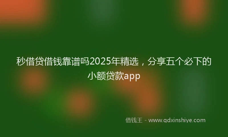 秒借贷借钱靠谱吗2025年精选，分享五个必下的小额贷款app