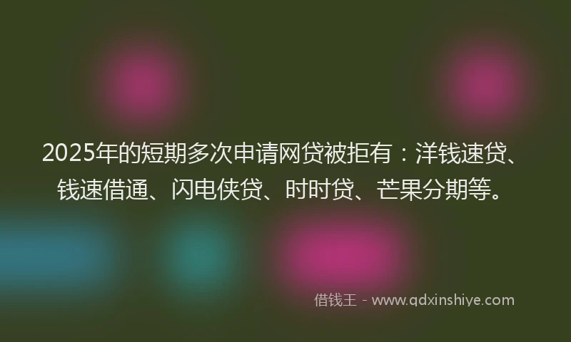 2025年的短期多次申请网贷被拒有：洋钱速贷、钱速借通、闪电侠贷、时时贷、芒果分期等。
